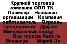 Крупной торговой компании ООО ТК «Премьер › Название организации ­ Компания-работодатель › Отрасль предприятия ­ Другое › Минимальный оклад ­ 23 000 - Все города Работа » Вакансии   . Марий Эл респ.,Йошкар-Ола г.